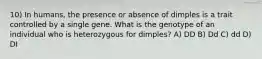 10) In humans, the presence or absence of dimples is a trait controlled by a single gene. What is the genotype of an individual who is heterozygous for dimples? A) DD B) Dd C) dd D) DI