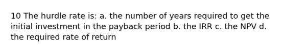 10 The hurdle rate is: a. the number of years required to get the initial investment in the payback period b. the IRR c. the NPV d. the required rate of return