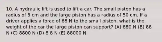 10. A hydraulic lift is used to lift a car. The small piston has a radius of 5 cm and the large piston has a radius of 50 cm. If a driver applies a force of 88 N to the small piston, what is the weight of the car the large piston can support? (A) 880 N (B) 88 N (C) 8800 N (D) 8.8 N (E) 88000 N