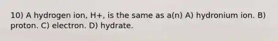 10) A hydrogen ion, H+, is the same as a(n) A) hydronium ion. B) proton. C) electron. D) hydrate.