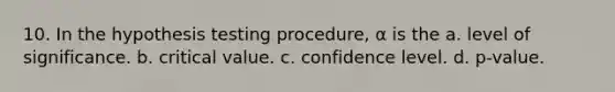 10. In the hypothesis testing procedure, α is the a. level of significance. b. critical value. c. confidence level. d. p-value.