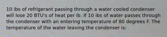 10 ibs of refrigerant passing through a water cooled condenser will lose 20 BTU's of heat per ib. If 10 ibs of water passes through the condenser with an entering temperature of 80 degrees F. The temperature of the water leaving the condenser is: