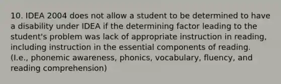 10. IDEA 2004 does not allow a student to be determined to have a disability under IDEA if the determining factor leading to the student's problem was lack of appropriate instruction in reading, including instruction in the essential components of reading. (I.e., phonemic awareness, phonics, vocabulary, fluency, and reading comprehension)