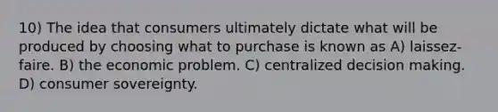 10) The idea that consumers ultimately dictate what will be produced by choosing what to purchase is known as A) laissez-faire. B) the economic problem. C) centralized decision making. D) consumer sovereignty.