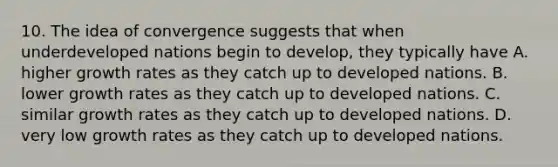 10. The idea of convergence suggests that when underdeveloped nations begin to develop, they typically have A. higher growth rates as they catch up to developed nations. B. lower growth rates as they catch up to developed nations. C. similar growth rates as they catch up to developed nations. D. very low growth rates as they catch up to developed nations.