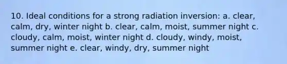 10. Ideal conditions for a strong radiation inversion: a. clear, calm, dry, winter night b. clear, calm, moist, summer night c. cloudy, calm, moist, winter night d. cloudy, windy, moist, summer night e. clear, windy, dry, summer night