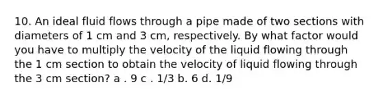 10. An ideal fluid flows through a pipe made of two sections with diameters of 1 cm and 3 cm, respectively. By what factor would you have to multiply the velocity of the liquid flowing through the 1 cm section to obtain the velocity of liquid flowing through the 3 cm section? a . 9 c . 1/3 b. 6 d. 1/9