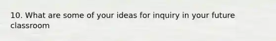 10. What are some of your ideas for inquiry in your future classroom