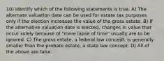 10) Identify which of the following statements is true. A) The alternate valuation date can be used for estate tax purposes only if the election increases the value of the gross estate. B) If the alternative valuation date is elected, changes in value that occur solely because of "mere lapse of time" usually are to be ignored. C) The gross estate, a federal law concept, is generally smaller than the probate estate, a state law concept. D) All of the above are false.