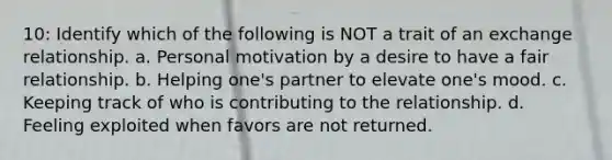 10: Identify which of the following is NOT a trait of an exchange relationship. a. Personal motivation by a desire to have a fair relationship. b. Helping one's partner to elevate one's mood. c. Keeping track of who is contributing to the relationship. d. Feeling exploited when favors are not returned.