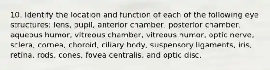 10. Identify the location and function of each of the following eye structures: lens, pupil, anterior chamber, posterior chamber, aqueous humor, vitreous chamber, vitreous humor, optic nerve, sclera, cornea, choroid, ciliary body, suspensory ligaments, iris, retina, rods, cones, fovea centralis, and optic disc.