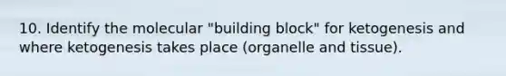 10. Identify the molecular "building block" for ketogenesis and where ketogenesis takes place (organelle and tissue).