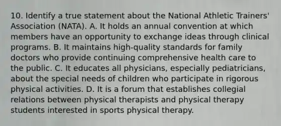 10. Identify a true statement about the National Athletic Trainers' Association (NATA). A. It holds an annual convention at which members have an opportunity to exchange ideas through clinical programs. B. It maintains high-quality standards for family doctors who provide continuing comprehensive health care to the public. C. It educates all physicians, especially pediatricians, about the special needs of children who participate in rigorous physical activities. D. It is a forum that establishes collegial relations between physical therapists and physical therapy students interested in sports physical therapy.