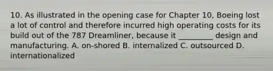 10. As illustrated in the opening case for Chapter 10, Boeing lost a lot of control and therefore incurred high operating costs for its build out of the 787 Dreamliner, because it _________ design and manufacturing. A. on-shored B. internalized C. outsourced D. internationalized