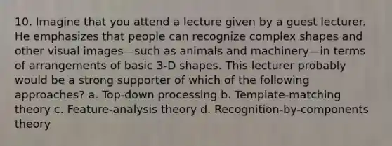 10. Imagine that you attend a lecture given by a guest lecturer. He emphasizes that people can recognize complex shapes and other visual images—such as animals and machinery—in terms of arrangements of basic 3-D shapes. This lecturer probably would be a strong supporter of which of the following approaches? a. Top-down processing b. Template-matching theory c. Feature-analysis theory d. Recognition-by-components theory