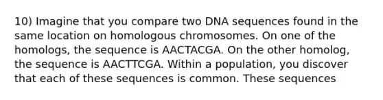 10) Imagine that you compare two DNA sequences found in the same location on homologous chromosomes. On one of the homologs, the sequence is AACTACGA. On the other homolog, the sequence is AACTTCGA. Within a population, you discover that each of these sequences is common. These sequences