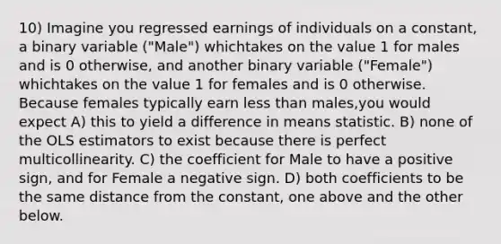 10) Imagine you regressed earnings of individuals on a constant, a binary variable ("Male") whichtakes on the value 1 for males and is 0 otherwise, and another binary variable ("Female") whichtakes on the value 1 for females and is 0 otherwise. Because females typically earn less than males,you would expect A) this to yield a difference in means statistic. B) none of the OLS estimators to exist because there is perfect multicollinearity. C) the coefficient for Male to have a positive sign, and for Female a negative sign. D) both coefficients to be the same distance from the constant, one above and the other below.