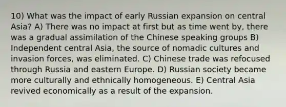 10) What was the impact of early Russian expansion on central Asia? A) There was no impact at first but as time went by, there was a gradual assimilation of the Chinese speaking groups B) Independent central Asia, the source of nomadic cultures and invasion forces, was eliminated. C) Chinese trade was refocused through Russia and eastern Europe. D) Russian society became more culturally and ethnically homogeneous. E) Central Asia revived economically as a result of the expansion.