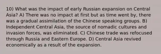 10) What was the impact of early Russian expansion on Central Asia? A) There was no impact at first but as time went by, there was a gradual assimilation of the Chinese speaking groups. B) Independent Central Asia, the source of nomadic cultures and invasion forces, was eliminated. C) Chinese trade was refocused through Russia and Eastern Europe. D) Central Asia revived economically as a result of the expansion.