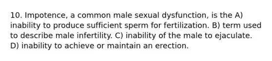 10. Impotence, a common male sexual dysfunction, is the A) inability to produce sufficient sperm for fertilization. B) term used to describe male infertility. C) inability of the male to ejaculate. D) inability to achieve or maintain an erection.