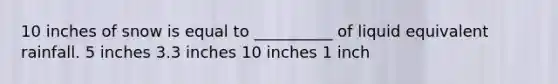 10 inches of snow is equal to __________ of liquid equivalent rainfall. 5 inches 3.3 inches 10 inches 1 inch