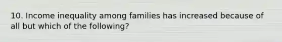 10. Income inequality among families has increased because of all but which of the following?