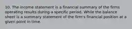 10. The income statement is a financial summary of the firms operating results during a specific period. While the balance sheet is a summary statement of the firm's financial position at a given point in time.