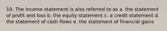 10. The income statement is also referred to as a. the statement of profit and loss b. the equity statement c. a credit statement d. the statement of cash flows e. the statement of financial gains