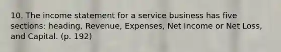 10. The income statement for a service business has five sections: heading, Revenue, Expenses, Net Income or Net Loss, and Capital. (p. 192)