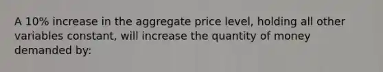 A 10% increase in the aggregate price level, holding all other variables constant, will increase the quantity of money demanded by: