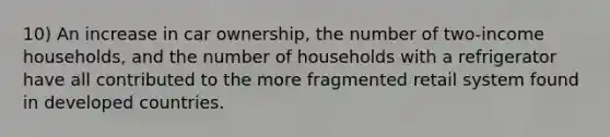 10) An increase in car ownership, the number of two-income households, and the number of households with a refrigerator have all contributed to the more fragmented retail system found in developed countries.