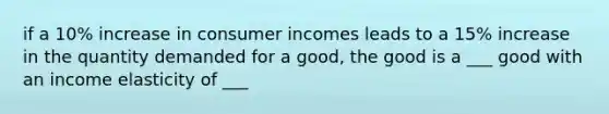 if a 10% increase in consumer incomes leads to a 15% increase in the quantity demanded for a good, the good is a ___ good with an income elasticity of ___