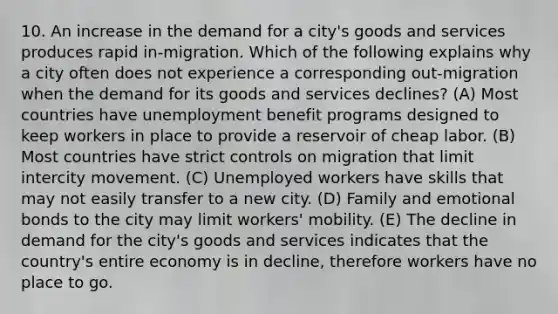 10. An increase in the demand for a city's goods and services produces rapid in-migration. Which of the following explains why a city often does not experience a corresponding out-migration when the demand for its goods and services declines? (A) Most countries have unemployment benefit programs designed to keep workers in place to provide a reservoir of cheap labor. (B) Most countries have strict controls on migration that limit intercity movement. (C) Unemployed workers have skills that may not easily transfer to a new city. (D) Family and emotional bonds to the city may limit workers' mobility. (E) The decline in demand for the city's goods and services indicates that the country's entire economy is in decline, therefore workers have no place to go.