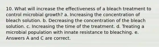 10. What will increase the effectiveness of a bleach treatment to control microbial growth? a. Increasing the concentration of bleach solution. b. Decreasing the concentration of the bleach solution. c. Increasing the time of the treatment. d. Treating a microbial population with innate resistance to bleaching. e. Answers A and C are correct.