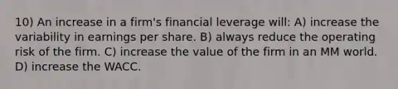 10) An increase in a firm's financial leverage will: A) increase the variability in earnings per share. B) always reduce the operating risk of the firm. C) increase the value of the firm in an MM world. D) increase the WACC.