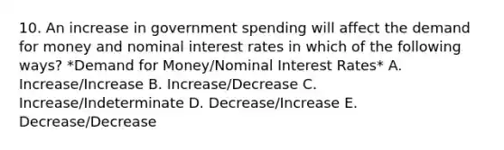 10. An increase in government spending will affect the demand for money and nominal interest rates in which of the following ways? *Demand for Money/Nominal Interest Rates* A. Increase/Increase B. Increase/Decrease C. Increase/Indeterminate D. Decrease/Increase E. Decrease/Decrease