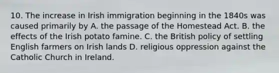 10. The increase in Irish immigration beginning in the 1840s was caused primarily by A. the passage of the Homestead Act. B. the effects of the Irish potato famine. C. the British policy of settling English farmers on Irish lands D. religious oppression against the Catholic Church in Ireland.