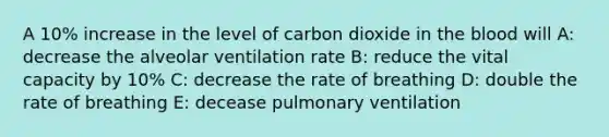 A 10% increase in the level of carbon dioxide in the blood will A: decrease the alveolar ventilation rate B: reduce the vital capacity by 10% C: decrease the rate of breathing D: double the rate of breathing E: decease pulmonary ventilation