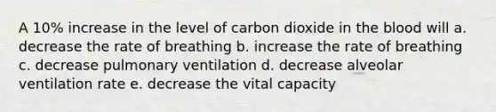 A 10% increase in the level of carbon dioxide in the blood will a. decrease the rate of breathing b. increase the rate of breathing c. decrease pulmonary ventilation d. decrease alveolar ventilation rate e. decrease the vital capacity