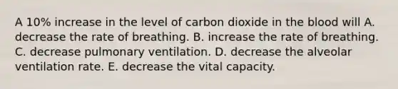 A 10% increase in the level of carbon dioxide in the blood will A. decrease the rate of breathing. B. increase the rate of breathing. C. decrease pulmonary ventilation. D. decrease the alveolar ventilation rate. E. decrease the vital capacity.