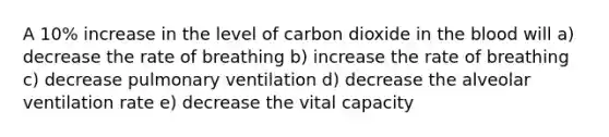 A 10% increase in the level of carbon dioxide in <a href='https://www.questionai.com/knowledge/k7oXMfj7lk-the-blood' class='anchor-knowledge'>the blood</a> will a) decrease the rate of breathing b) increase the rate of breathing c) decrease pulmonary ventilation d) decrease the alveolar ventilation rate e) decrease the vital capacity