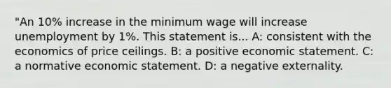 "An 10% increase in the minimum wage will increase unemployment by 1%. This statement is... A: consistent with the economics of price ceilings. B: a positive economic statement. C: a normative economic statement. D: a negative externality.