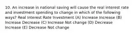 10. An increase in national saving will cause the real interest rate and investment spending to change in which of the following ways? Real Interest Rate Investment (A) Increase Increase (B) Increase Decrease (C) Increase Not change (D) Decrease Increase (E) Decrease Not change