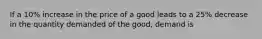 If a 10% increase in the price of a good leads to a 25% decrease in the quantity demanded of the good, demand is