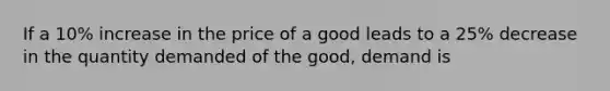 If a 10% increase in the price of a good leads to a 25% decrease in the quantity demanded of the good, demand is