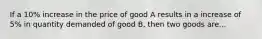 If a 10% increase in the price of good A results in a increase of 5% in quantity demanded of good B, then two goods are...