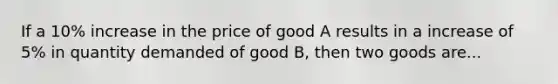 If a 10% increase in the price of good A results in a increase of 5% in quantity demanded of good B, then two goods are...