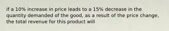 if a 10% increase in price leads to a 15% decrease in the quantity demanded of the good, as a result of the price change, the total revenue for this product will