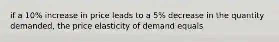 if a 10% increase in price leads to a 5% decrease in the quantity demanded, the price elasticity of demand equals