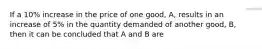 If a 10% increase in the price of one good, A, results in an increase of 5% in the quantity demanded of another good, B, then it can be concluded that A and B are